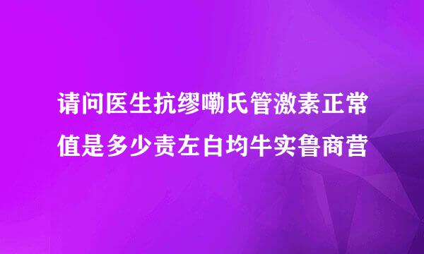 请问医生抗缪嘞氏管激素正常值是多少责左白均牛实鲁商营