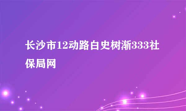 长沙市12动路白史树渐333社保局网