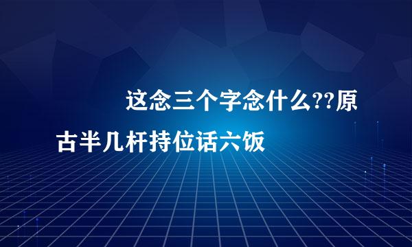 奯奰奲这念三个字念什么??原古半几杆持位话六饭