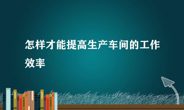 怎样才能提高生产车间的工作效率