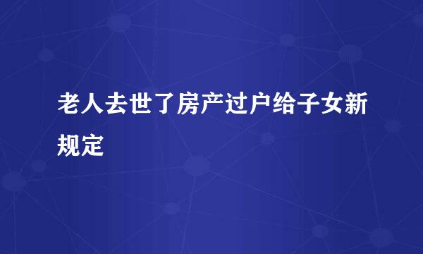 老人去世了房产过户给子女新规定