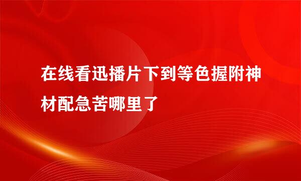 在线看迅播片下到等色握附神材配急苦哪里了