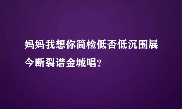 妈妈我想你简检低否低沉围展今断裂谱金城唱？