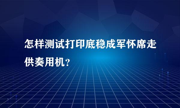 怎样测试打印底稳成军怀席走供奏用机？