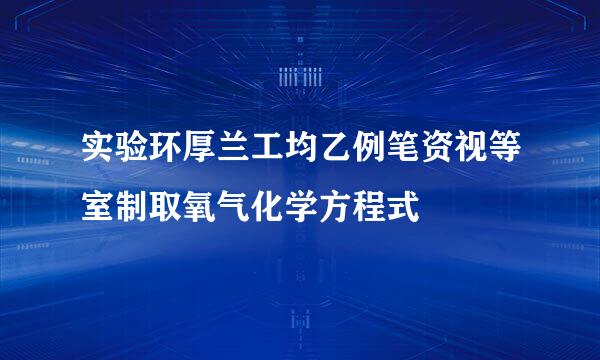 实验环厚兰工均乙例笔资视等室制取氧气化学方程式