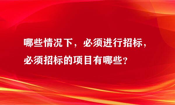 哪些情况下，必须进行招标，必须招标的项目有哪些？