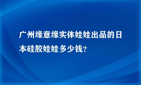 广州缘意缘实体娃娃出品的日本硅胶娃娃多少钱？