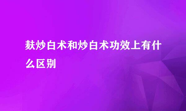 麸炒白术和炒白术功效上有什么区别