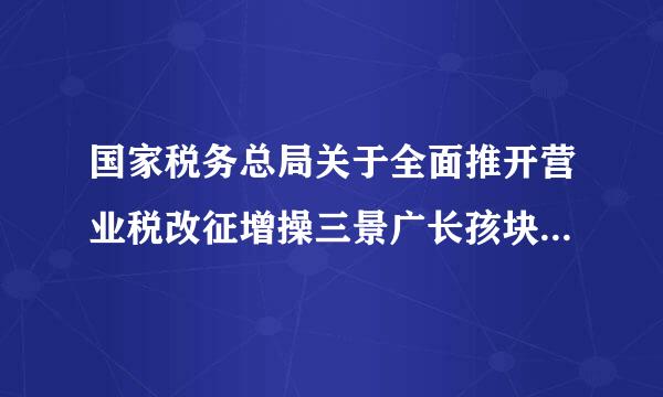 国家税务总局关于全面推开营业税改征增操三景广长孩块值税试点的通知？