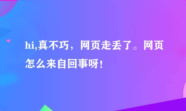 hi,真不巧，网页走丢了。网页怎么来自回事呀！