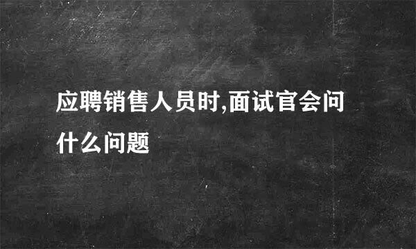 应聘销售人员时,面试官会问什么问题