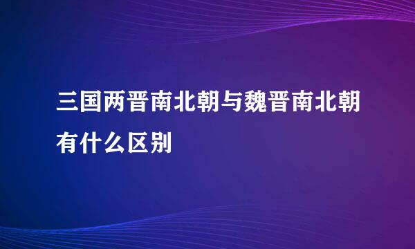 三国两晋南北朝与魏晋南北朝有什么区别