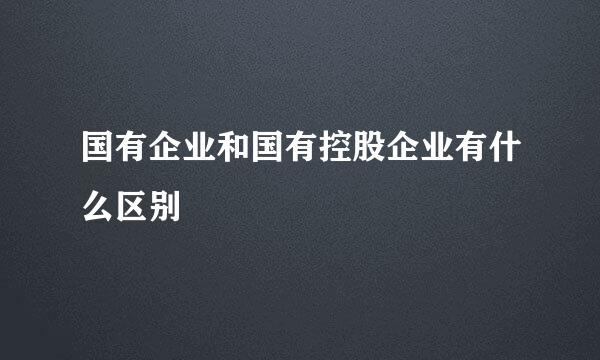 国有企业和国有控股企业有什么区别