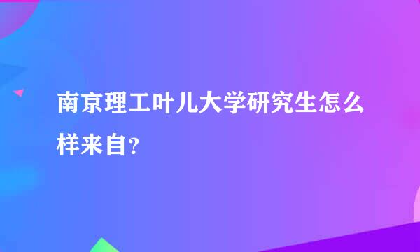 南京理工叶儿大学研究生怎么样来自？