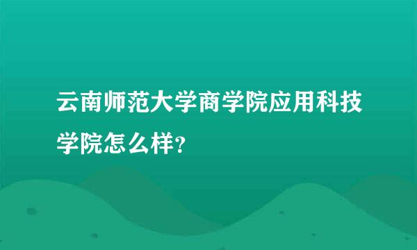 云南师范大学商学院应用科技学院怎么样？