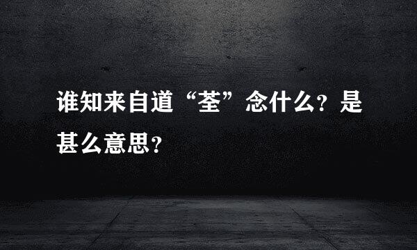 谁知来自道“荃”念什么？是甚么意思？