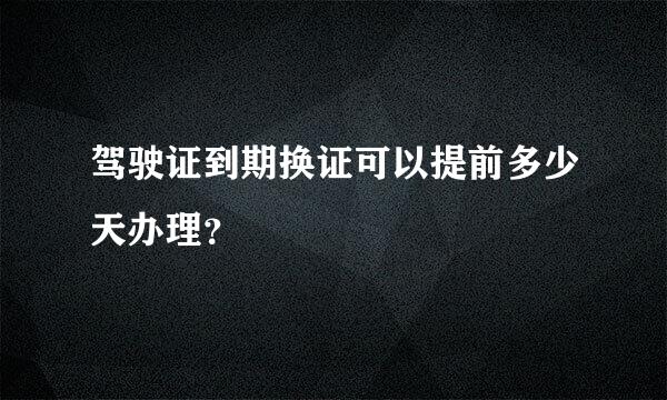 驾驶证到期换证可以提前多少天办理？