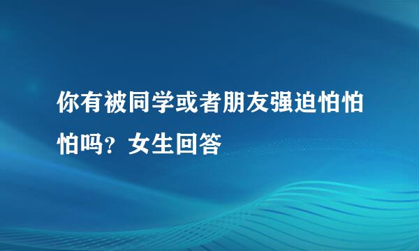 你有被同学或者朋友强迫怕怕怕吗？女生回答