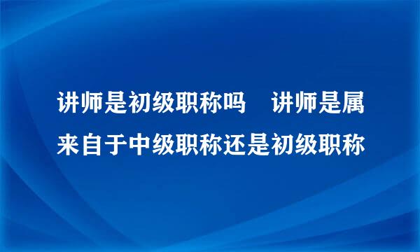 讲师是初级职称吗 讲师是属来自于中级职称还是初级职称