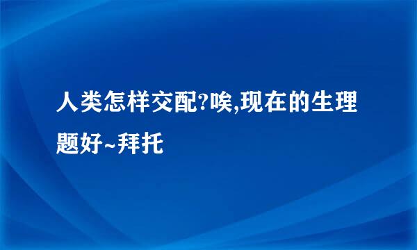 人类怎样交配?唉,现在的生理题好~拜托