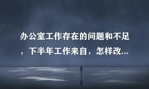 办公室工作存在的问题和不足，下半年工作来自，怎样改进和措施？