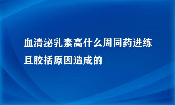 血清泌乳素高什么周同药进练且胶括原因造成的