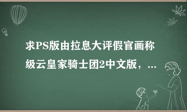 求PS版由拉息大评假官画称级云皇家骑士团2中文版，据说灯同是有的哪位朋友能分享呢？委给顶感谢！