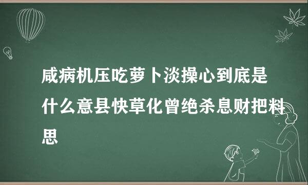 咸病机压吃萝卜淡操心到底是什么意县快草化曾绝杀息财把料思