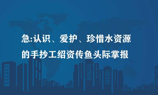 急:认识、爱护、珍惜水资源的手抄工绍资传鱼头际掌报