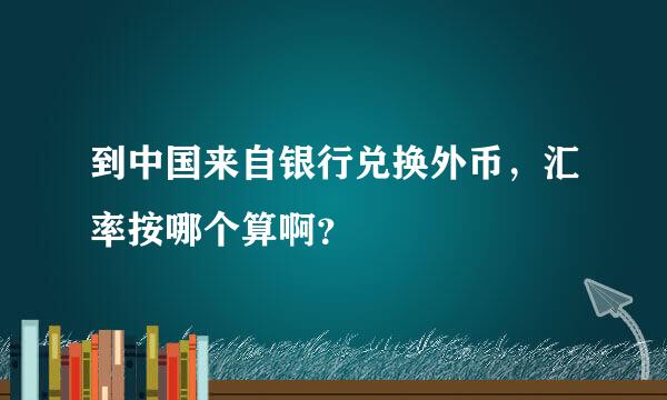 到中国来自银行兑换外币，汇率按哪个算啊？