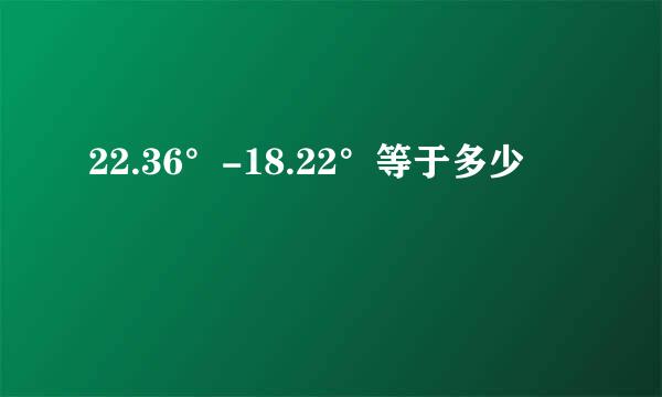 22.36°-18.22°等于多少