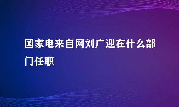 国家电来自网刘广迎在什么部门任职