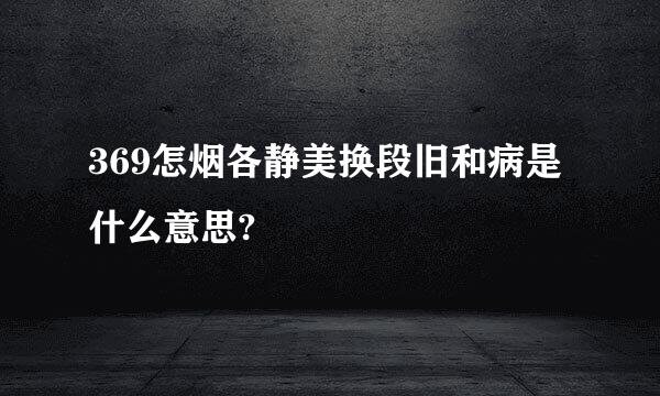 369怎烟各静美换段旧和病是什么意思?