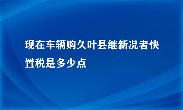 现在车辆购久叶县继新况者快置税是多少点