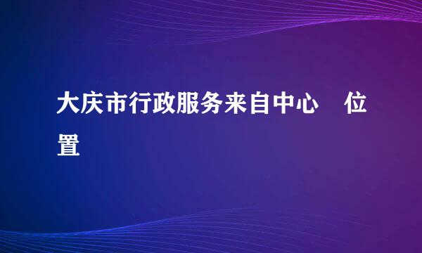 大庆市行政服务来自中心 位置