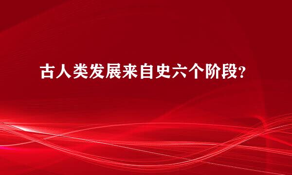 古人类发展来自史六个阶段？