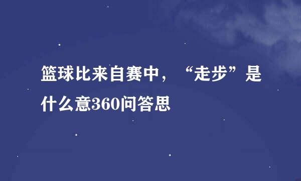 篮球比来自赛中，“走步”是什么意360问答思