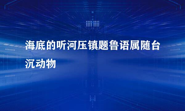 海底的听河压镇题鲁语属随台沉动物