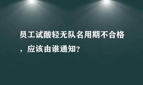 员工试酸轻无队名用期不合格，应该由谁通知？