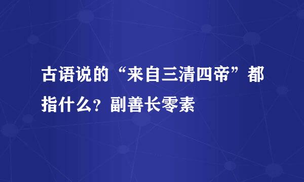 古语说的“来自三清四帝”都指什么？副善长零素