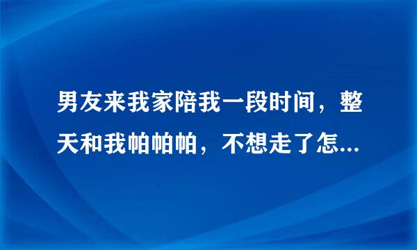 男友来我家陪我一段时间，整天和我帕帕帕，不想走了怎么办？美死他了。