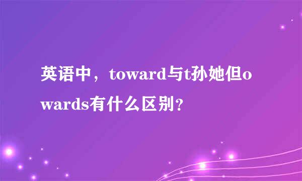 英语中，toward与t孙她但owards有什么区别？