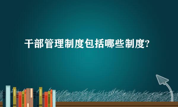 干部管理制度包括哪些制度?