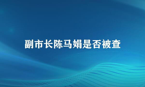 副市长陈马娟是否被查