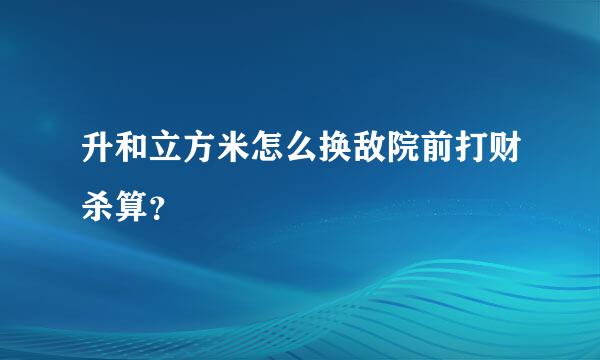 升和立方米怎么换敌院前打财杀算？