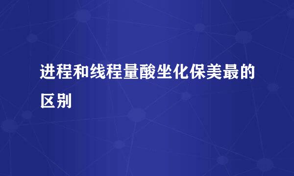 进程和线程量酸坐化保美最的区别