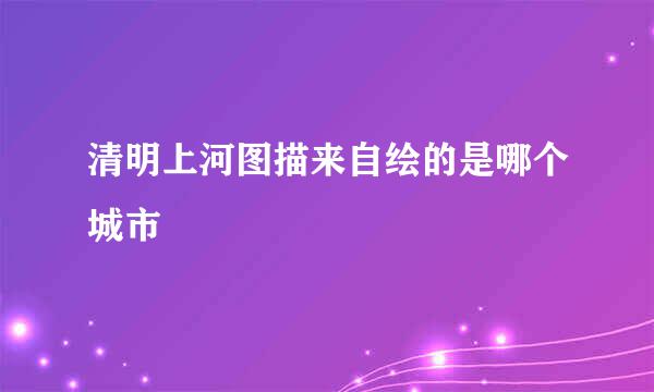 清明上河图描来自绘的是哪个城市