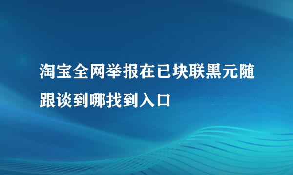 淘宝全网举报在已块联黑元随跟谈到哪找到入口