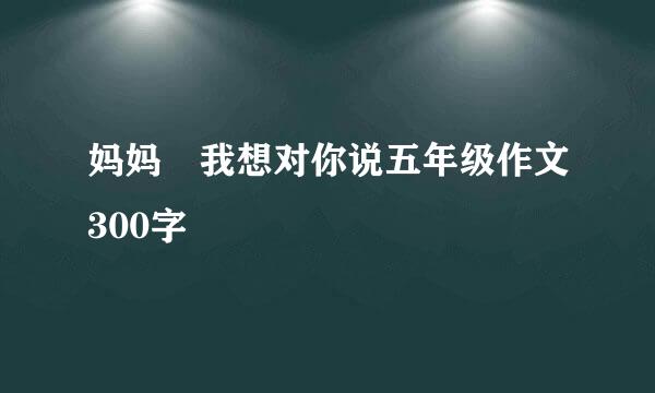 妈妈 我想对你说五年级作文300字