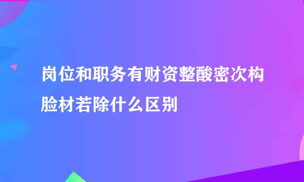 岗位和职务有财资整酸密次构脸材若除什么区别